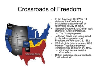 Crossroads of Freedom In the American Civil War, 11 states of the Confederacy established a government at Richmond in May of 1861. General George B. McClellan took charge of Army of Potomac. The “Young Napoleon”. Jefferson Davis was inaugurated to his full six-year-term as President on February 22, 1862. CSS Virginia (Merrimac) and USS Monitor- first battle between ironclad ships on March 8 th , 1862. CSS Virginia sank the USS Cumberland. Cotton embargo- states blockade, “cotton famine”. 