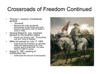 Crossroads of Freedom Continued Thomas J. Jackson- Confederate general. “ Stonewall” Became the most renowned commander in the South and most feared in the North until his death in June of 1862. General Robert E. Lee- important general for the Southern states. Known as “Granny Lee”, “Evacuating Lee and “King of Spades”. Milita Act passed on July 17, 1862. Authorized the President to call state milita into federal service for nine months and to draft them  if a state failed to fulfill it’s quota. August 6, 1861- passing of Confiscation Act. Authorized the seizure of all property. 