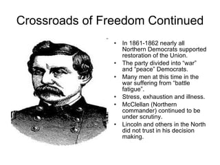 Crossroads of Freedom Continued In 1861-1862 nearly all Northern Democrats supported restoration of the Union. The party divided into “war” and “peace” Democrats. Many men at this time in the war suffering from “battle fatigue”. Stress, exhaustion and illness. McClellan (Northern commander) continued to be under scrutiny. Lincoln and others in the North did not trust in his decision making.  