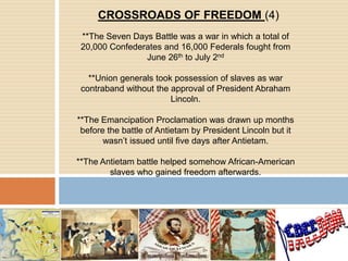 CROSSROADS OF FREEDOM (4)**The Seven Days Battle was a war in which a total of 20,000 Confederates and 16,000 Federals fought from June 26th to July 2nd**Union generals took possession of slaves as war contraband without the approval of President Abraham Lincoln.**The Emancipation Proclamation was drawn up months before the battle of Antietam by President Lincoln but it wasn’t issued until five days after Antietam.**The Antietam battle helped somehow African-American slaves who gained freedom afterwards.