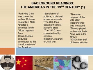 BACKGROUND READINGS: THE AMERICAS IN THE 19TH CENTURY (1)*FattHing Chin was one of the earliest Chinese migrants in 1849*Started a business family*More migrants from China, Europe and Asia contributed to the transformation of the Americas*Stimulation of political, social and economic aspects*The U.S. then became the most powerful state*The 19th C. was characterized by constant migration, stagnation, civil war.*The main purpose of the U.S. after independence was to expand*Slavery played an important role*Civil War in the 1860’s*1780’s first draft of the constitution