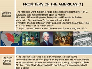 FRONTIERS OF THE AMERICAS (1)*The Americas went through a huge territorial change during the 19th C.*Louisiana was transferred from Spain to France*Emperor of France Napoleon Bonaparte told Francois de Barbe-Marbois to offer Louisiana Territory on sell to the U.S. *President Thomas Jefferson finally acquired Louisiana on April 30, 1803 for a total amount of 15 million dollars*This purchase doubled the size of the United States during the 19th C.Louisiana Purchase*The Missouri River was the North American Frontier 1830’s*Prince Maximilian of Weid played an important role. He was a German Aristocrat whose passion was science and the study of people’s culture*In the 1830’s Maximilian traveled to North America accompanied with Karl BodmerThe North America Frontier