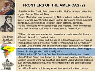 FRONTIERS OF THE AMERICAS (2)*Fort Pierre, Fort Clark, Fort Union and Fort McKenzie were under the edges of upper Missouri River*Prince Maximilian was welcomed by Native Indians and obtained their trust. He wrote everything he saw in journal dairies and made excellent paintings. Maximilian liked to collect Indian artifacts, paintings.*Native Americans wore special robes and feathers. Their life changed since their land was took over and were sent to reservations.*William Hudson was a writer who wrote his experiences of violence in different places from South America*People were very violent and the use of cutting throats was very usual*Killing people was a system of honor for men during the 19th Century*Carlota Lucia de Brito was an allied with a local politician, who later on was sent to prison and rebuilt her life in a different place. She struggled issues of class, gender, politics and justice*Politics in the 19th Century Brazil centered around family and power*Juan Patricio Nolan was  known as a brave man. Manuel Cardoso and Carmen Solveira were two gauchos from Cerro Largo who had disputes over animals. Besides this, they were interested in the same girl called La Serviliana*In 1870 a Brazilian soldier requested their service for their countryThe South American Frontier