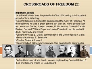CROSSROADS OF FREEDOM (2)Important people*Abraham Lincoln  was the president of the U.S. during this important period of time in history.*General George B. McClellan commanded the Army of Potomac. At the beginning he was a great general but later on, many people such as Lieutenant Daniel, Joseph Hooker, Philip Kearny, Colonel Francis Barlow, General William Pope, and even President Lincoln started to doubt his loyalty and moral.*General Ulysses S. Grant: commander of the Union troops in Cairo.*General Ambrose E. Burnside.*Charles Colcock Jones Jr.*General Albert Sidney Johnston was The Confederate commander*After Albert Johnston’s death, we was replaced by General Robert E. Lee and General Pierre G. Beauregard