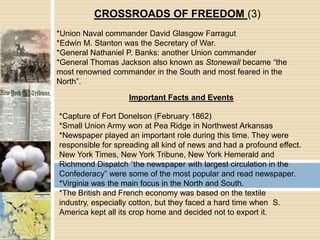 CROSSROADS OF FREEDOM (3)*Union Naval commander David Glasgow Farragut*Edwin M. Stanton was the Secretary of War.*General Nathaniel P. Banks: another Union commander*General Thomas Jackson also known as Stonewall became “the most renowned commander in the South and most feared in the North”.Important Facts and Events*Capture of Fort Donelson (February 1862)*Small Union Army won at Pea Ridge in Northwest Arkansas*Newspaper played an important role during this time. They were responsible for spreading all kind of news and had a profound effect. New York Times, New York Tribune, New York Hemerald and Richmond Dispatch “the newspaper with largest circulation in the Confederacy” were some of the most popular and read newspaper.*Virginia was the main focus in the North and South.*The British and French economy was based on the textile industry, especially cotton, but they faced a hard time when  S. America kept all its crop home and decided not to export it.