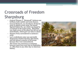 Crossroads of FreedomSharpsburgGeneral Thomas J. “Stonewall” Jackson was brilliant, bold, mobile and took chances. General Robert E. Lee decided to divide his army to attack in four areas. He issued Special Orders No. 191 which was found by a Corporal in the Union army.  McClellan was made aware of the plans but did not act immediately, which gave Lee time to attack. Harpers Ferry surrendered to Jackson’s army.Lee’s confederate army was not totally destroyed or beaten but they did retreat, and lost almost a quarter of all troops because they were outnumbered.The Union was victorious at Antietam, however more lives were lost on September 17, 1862 than in any other day in American history.