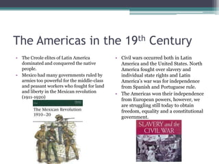 The Americas in the 19th CenturyThe Creole elites of Latin America dominated and conquered the native people.Mexico had many governments ruled by armies too powerful for the middle-class and peasant workers who fought for land and liberty in the Mexican revolution (1911-1920)Civil wars occurred both in Latin America and the United States. North America fought over slavery and individual state rights and Latin America’s war was for independence from Spanish and Portuguese rule.The Americas won their independence from European powers, however, we are struggling still today to obtain freedom, equality and a constitutional government.