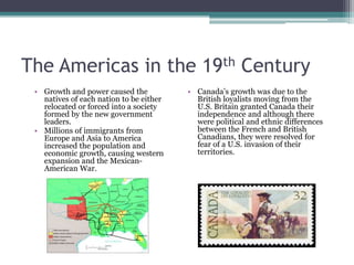 The Americas in the 19th CenturyGrowth and power caused the natives of each nation to be either relocated or forced into a society formed by the new government leaders. Millions of immigrants from Europe and Asia to America increased the population and economic growth, causing western expansion and the Mexican-American War.Canada’s growth was due to the British loyalists moving from the U.S. Britain granted Canada their independence and although there were political and ethnic differences between the French and British Canadians, they were resolved for fear of a U.S. invasion of their territories.