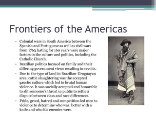 Frontiers of the AmericasColonial wars in South America between the Spanish and Portuguese as well as civil wars from 1763 lasting for 160 years were major factors in the culture and politics, including the Catholic Church.Brazilian politics focused on family and their differing government views resulting in revolts.Due to the type of land in Brazilian-Uruguayan area, cattle slaughtering was the accepted gaucho culture which led to brutal human violence. It was socially accepted and honorable to slit someone’s throat in public to settle a dispute between class and race differences.Pride, greed, hatred and competition led men to violence to determine who was  better with a knife and who his enemies were.