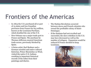 Frontiers of the AmericasIn 1803 the U.S. purchased all or part of 15 states and two Canadian provinces from France for $15 million, known as the Louisiana Purchase, which doubled the size of the U.S.New Orleans was a major trade port to France and Spain. The purchase by Thomas Jefferson ensured American trade access, previously blocked by Spain.A Swiss artist, Karl Bodmer and a German scientist and native cultural historian, Prince MaximilanzuWied, visited the native U.S. Indians resulting in important historical records of the tribes from their paintings and diaries.The Haitian Revolution occurred between slaves and French colonists who owned the profitable colony of Saint-Domingue.If the Haitians had not revolted and succeeded, the slave rebellion in the U.S. may have decreased as well as the number of refugees.  Expansion would be reduced if France decided to keep Louisiana.