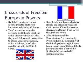Crossroads of FreedomEuropean PowersBattlefield events and cotton exports from the south were important to Britain and France.The Confederates wanted to persuade the British to break the Union blockade of exports. Also, they wanted diplomatic recognition to ensure Confederate success, which may have  provoked a possible war with the United States.Both Britain and France abolished slavery and Britain opposed the Confederates of America issue on slavery, even though it was slaves that grew the cotton.After Antietam and the Emancipation Proclamation by President Lincoln, the majority of the British people thought it was a turning point in our history. It had a positive and wide effect on the British politicians and other European nations.