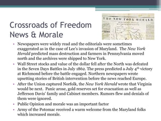 Crossroads of FreedomNews & MoraleNewspapers were widely read and the editorials were sometimes exaggerated as in the case of Lee’s invasion of Maryland.  The New York Herald predicted mass destruction and farmers in Pennsylvania moved north and the archives were shipped to New York.Wall Street stocks and value of the dollar fell after the North was defeated in the Seven Days Battles in July 1862. The press predicted a July 4th victory at Richmond before the battle engaged. Northern newspapers wrote upsetting stories of British intervention before the news reached Europe.After the Union captured Norfolk, the New York Herald wrote that Virginia would be next.  Panic arose, gold reserves set for evacuation as well as Jefferson Davis’ family and Cabinet members. Rumors flew and denials of them were ignored.Public Opinion and morale was an important factorArmy of the Potomac received a warm welcome from the Maryland folks which increased morale.