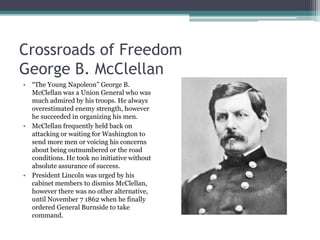 Crossroads of FreedomGeorge B. McClellan“The Young Napoleon” George B. McClellan was a Union General who was much admired by his troops. He always overestimated enemy strength, however he succeeded in organizing his men.McClellan frequently held back on attacking or waiting for Washington to send more men or voicing his concerns about being outnumbered or the road conditions. He took no initiative without absolute assurance of success.President Lincoln was urged by his cabinet members to dismiss McClellan, however there was no other alternative, until November 7 1862 when he finally ordered General Burnside to take command.