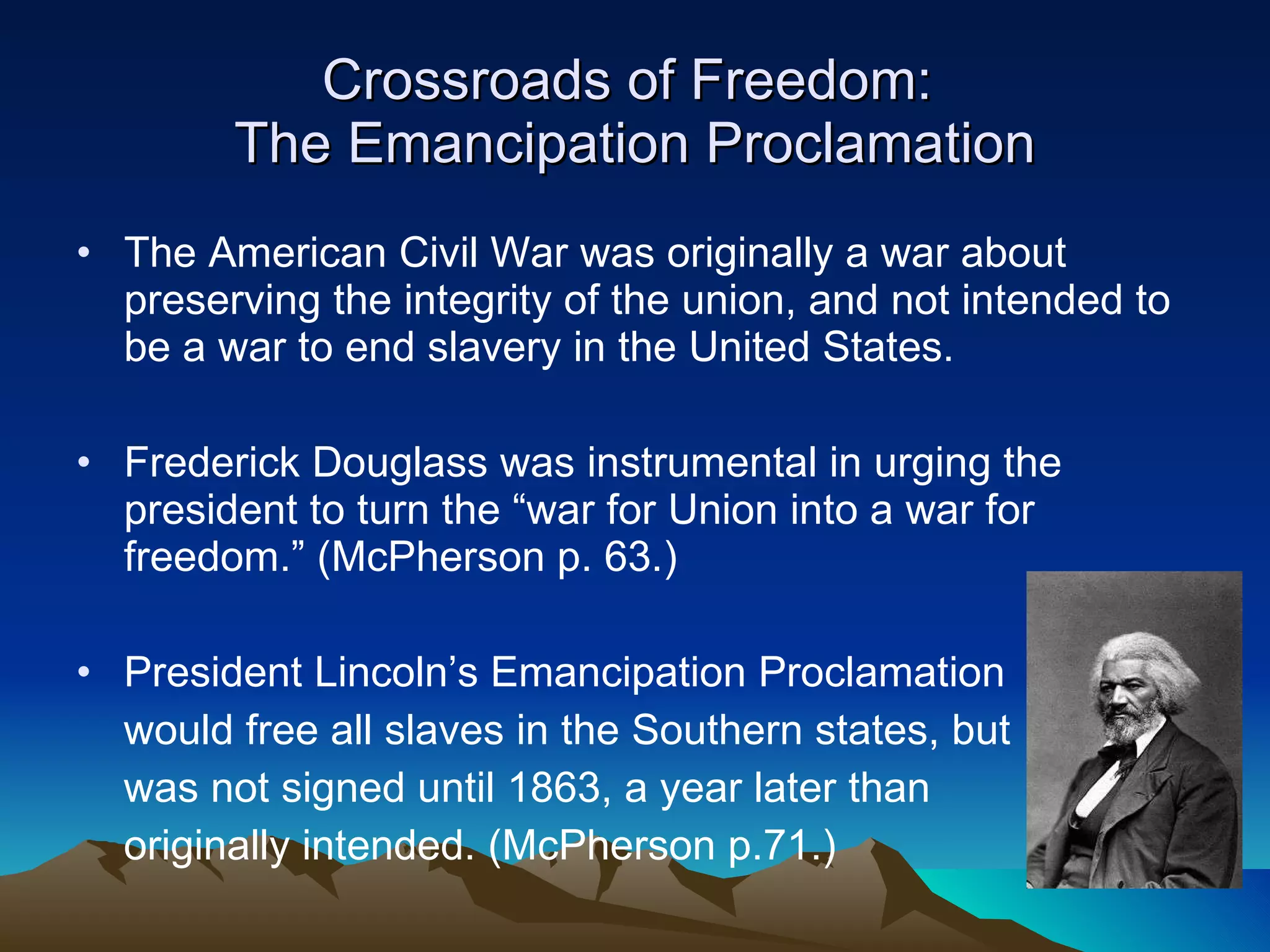 Crossroads of Freedom:  The Emancipation Proclamation The American Civil War was originally a war about preserving the integrity of the union, and not intended to be a war to end slavery in the United States. Frederick Douglass was instrumental in urging the president to turn the “war for Union into a war for freedom.” (McPherson p. 63.) President Lincoln’s Emancipation Proclamation  would free all slaves in the Southern states, but  was not signed until 1863, a year later than originally intended. (McPherson p.71.) 