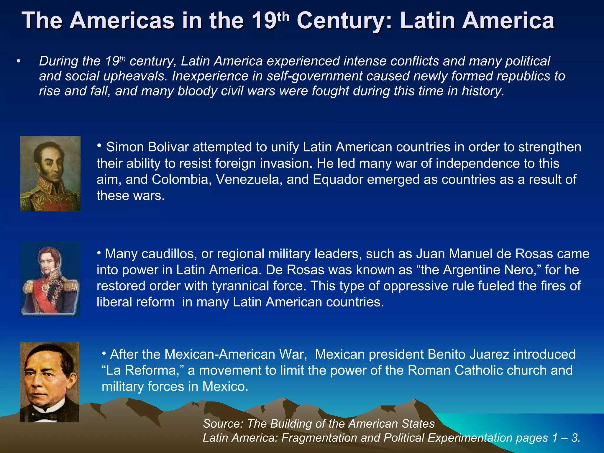 The Americas in the 19 th  Century: Latin America During the 19 th  century, Latin America experienced intense conflicts and many political and social upheavals. Inexperience in self-government caused newly formed republics to rise and fall, and many bloody civil wars were fought during this time in history. Simon Bolivar attempted to unify Latin American countries in order to strengthen their ability to resist foreign invasion. He led many war of independence to this aim, and Colombia, Venezuela, and Equador emerged as countries as a result of these wars. Many caudillos, or regional military leaders, such as Juan Manuel de Rosas came into power in Latin America. De Rosas was known as “the Argentine Nero,” for he restored order with tyrannical force. This type of oppressive rule fueled the fires of liberal reform  in many Latin American countries.  After the Mexican-American War,  Mexican president Benito Juarez introduced “La Reforma,” a movement to limit the power of the Roman Catholic church and military forces in Mexico.  Source: The Building of the American States Latin America: Fragmentation and Political Experimentation pages 1 – 3. 