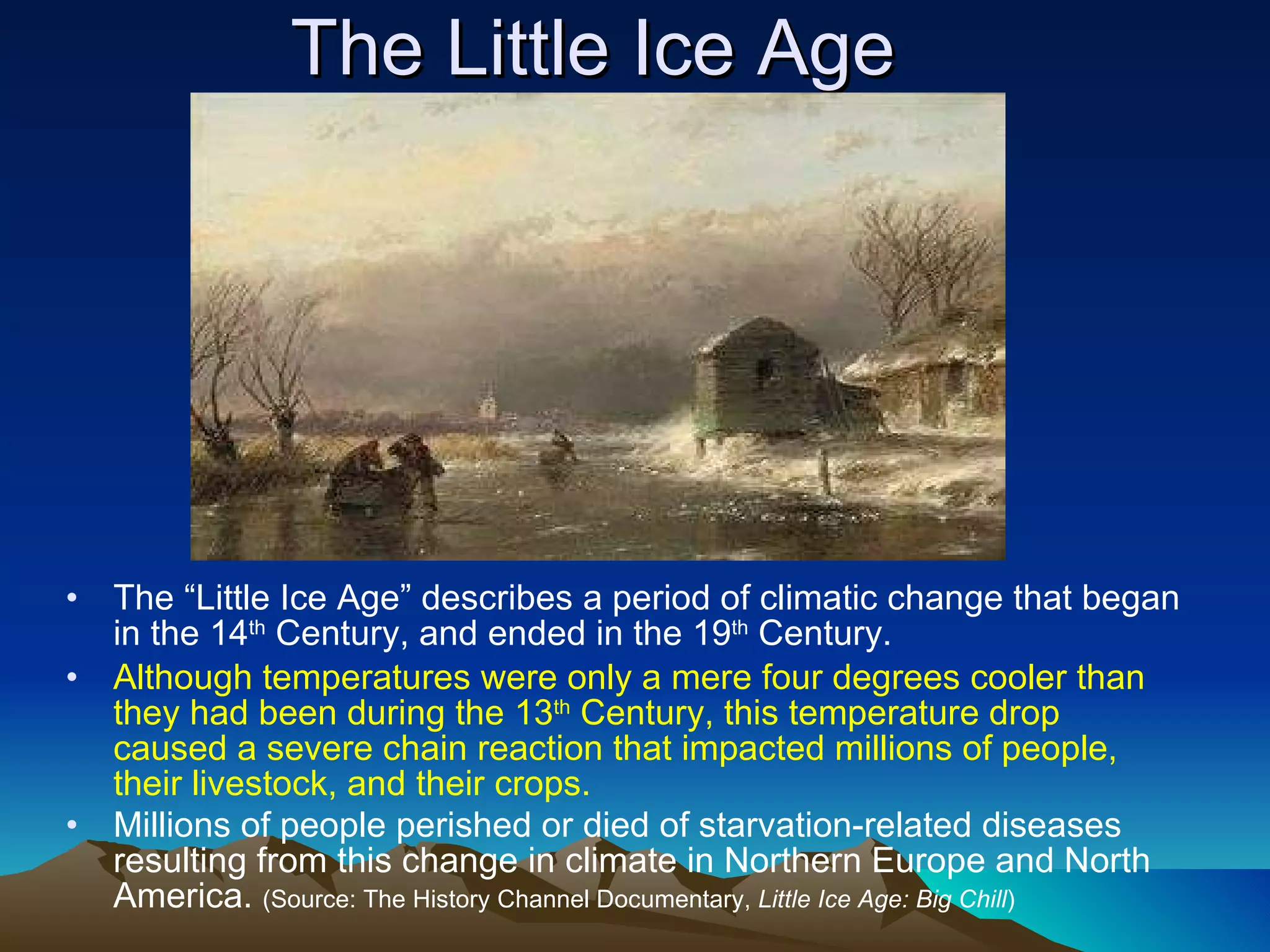 The Little Ice Age The “Little Ice Age” describes a period of climatic change that began in the 14 th  Century, and ended in the 19 th  Century. Although temperatures were only a mere four degrees cooler than they had been during the 13 th  Century, this temperature drop caused a severe chain reaction that impacted millions of people, their livestock, and their crops. Millions of people perished or died of starvation-related diseases resulting from this change in climate in Northern Europe and North America.  (Source: The History Channel Documentary,  Little Ice Age: Big Chill ) 