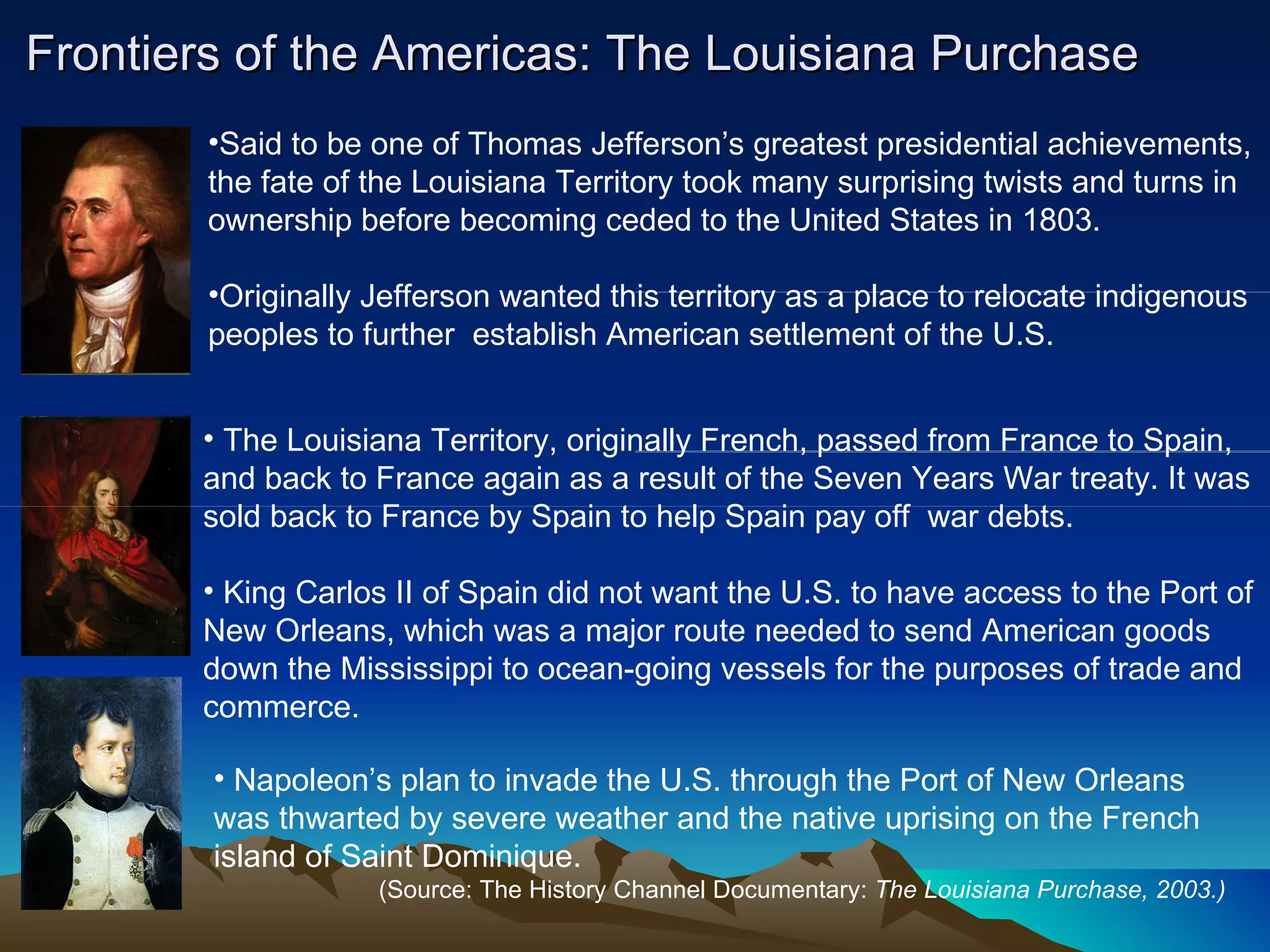 Frontiers of the Americas: The Louisiana Purchase Said to be one of Thomas Jefferson’s greatest presidential achievements,  the fate of the Louisiana Territory took many surprising twists and turns in  ownership before becoming ceded to the United States in 1803.  Originally Jefferson wanted this territory as a place to relocate indigenous  peoples to further  establish American settlement of the U.S. The Louisiana Territory, originally French, passed from France to Spain, and back to France again as a result of the Seven Years War treaty. It was sold back to France by Spain to help Spain pay off  war debts.  King Carlos II of Spain did not want the U.S. to have access to the Port of New Orleans, which was a major route needed to send American goods down the Mississippi to ocean-going vessels for the purposes of trade and commerce. Napoleon’s plan to invade the U.S. through the Port of New Orleans was thwarted by severe weather and the native uprising on the French island of Saint Dominique.  (Source: The History Channel Documentary:  The Louisiana Purchase, 2003.) 