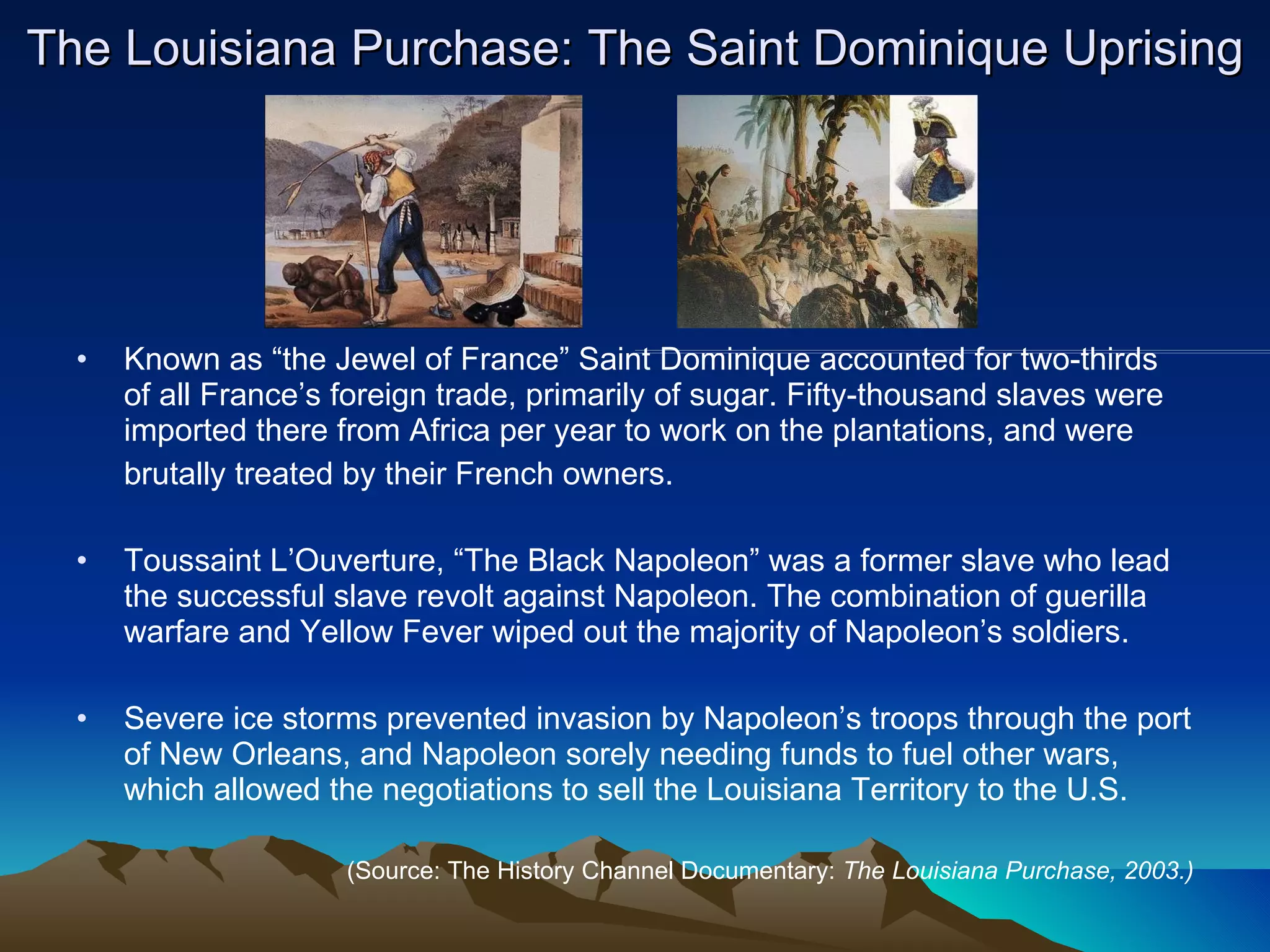 The Louisiana Purchase: The Saint Dominique Uprising Known as “the Jewel of France” Saint Dominique accounted for two-thirds  of all France’s foreign trade, primarily of sugar. Fifty-thousand slaves were imported there from Africa per year to work on the plantations, and were  brutally treated by their French owners. Toussaint L’Ouverture, “The Black Napoleon” was a former slave who lead the successful slave revolt against Napoleon. The combination of guerilla warfare and Yellow Fever wiped out the majority of Napoleon’s soldiers. Severe ice storms prevented invasion by Napoleon’s troops through the port of New Orleans, and Napoleon sorely needing funds to fuel other wars, which allowed the negotiations to sell the Louisiana Territory to the U.S.  (Source: The History Channel Documentary:  The Louisiana Purchase, 2003.) 