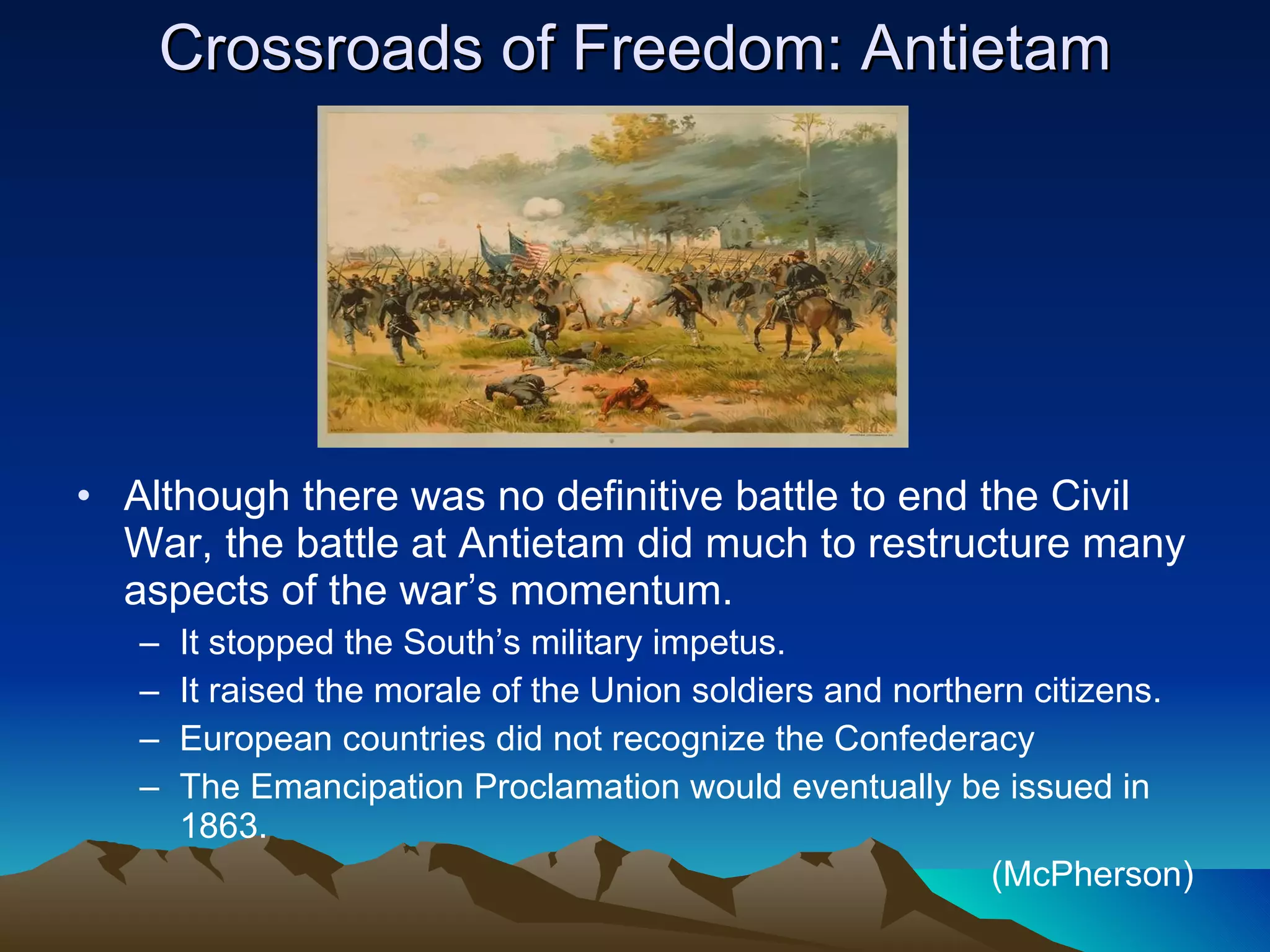 Crossroads of Freedom: Antietam Although there was no definitive battle to end the Civil War, the battle at Antietam did much to restructure many aspects of the war’s momentum. It stopped the South’s military impetus. It raised the morale of the Union soldiers and northern citizens. European countries did not recognize the Confederacy The Emancipation Proclamation would eventually be issued in 1863.  (McPherson) 