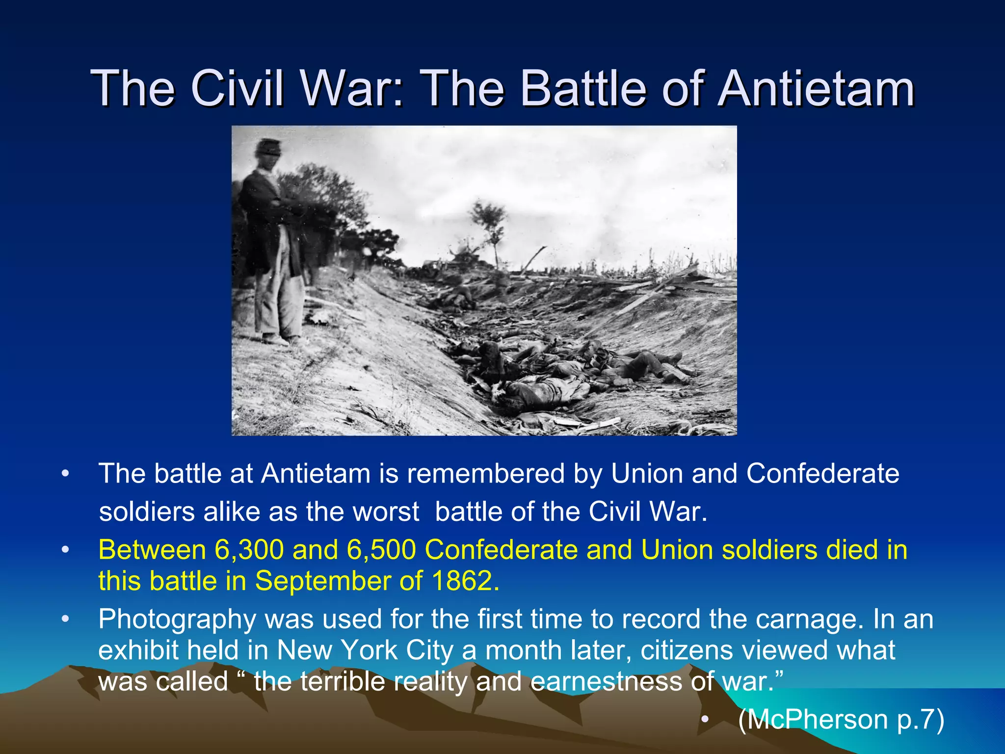 The Civil War: The Battle of Antietam The battle at Antietam is remembered by Union and Confederate  soldiers alike as the worst  battle of the Civil War. Between 6,300 and 6,500 Confederate and Union soldiers died in this battle in September of 1862. Photography was used for the first time to record the carnage. In an exhibit held in New York City a month later, citizens viewed what was called “ the terrible reality and earnestness of war.”  (McPherson p.7) 