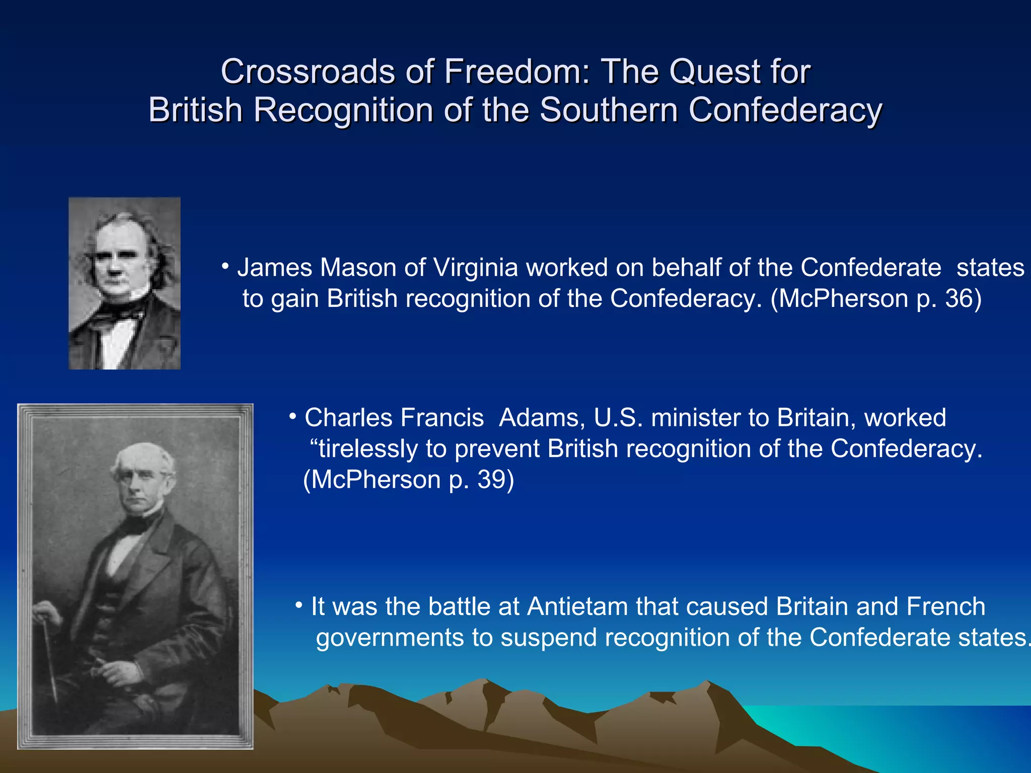 Crossroads of Freedom: The Quest for British Recognition of the Southern Confederacy James Mason of Virginia worked on behalf of the Confederate  states to gain British recognition of the Confederacy. (McPherson p. 36)  Charles Francis  Adams, U.S. minister to Britain, worked  “ tirelessly to prevent British recognition of the Confederacy.  (McPherson p. 39)  It was the battle at Antietam that caused Britain and French  governments to suspend recognition of the Confederate states. 