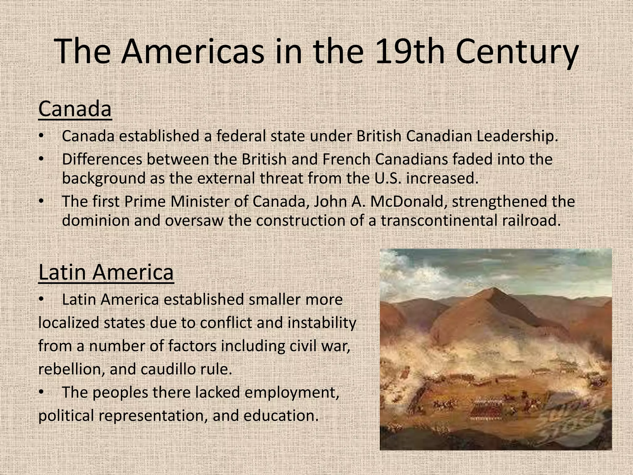 The Americas in the 19th Century
Canada
• Canada established a federal state under British Canadian Leadership.
• Differences between the British and French Canadians faded into the
  background as the external threat from the U.S. increased.
• The first Prime Minister of Canada, John A. McDonald, strengthened the
  dominion and oversaw the construction of a transcontinental railroad.


Latin America
• Latin America established smaller more
localized states due to conflict and instability
from a number of factors including civil war,
rebellion, and caudillo rule.
• The peoples there lacked employment,
political representation, and education.
 