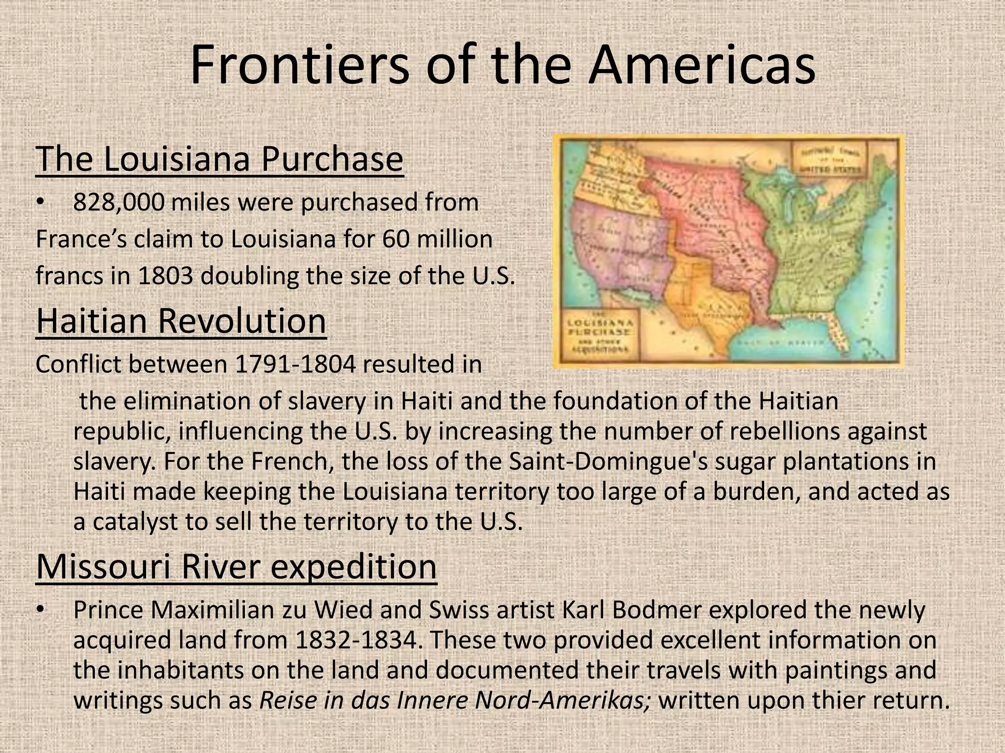 Frontiers of the Americas
The Louisiana Purchase
• 828,000 miles were purchased from
France’s claim to Louisiana for 60 million
francs in 1803 doubling the size of the U.S.
Haitian Revolution
Conflict between 1791-1804 resulted in
    the elimination of slavery in Haiti and the foundation of the Haitian
   republic, influencing the U.S. by increasing the number of rebellions against
   slavery. For the French, the loss of the Saint-Domingue's sugar plantations in
   Haiti made keeping the Louisiana territory too large of a burden, and acted as
   a catalyst to sell the territory to the U.S.
Missouri River expedition
• Prince Maximilian zu Wied and Swiss artist Karl Bodmer explored the newly
  acquired land from 1832-1834. These two provided excellent information on
  the inhabitants on the land and documented their travels with paintings and
  writings such as Reise in das Innere Nord-Amerikas; written upon thier return.
 