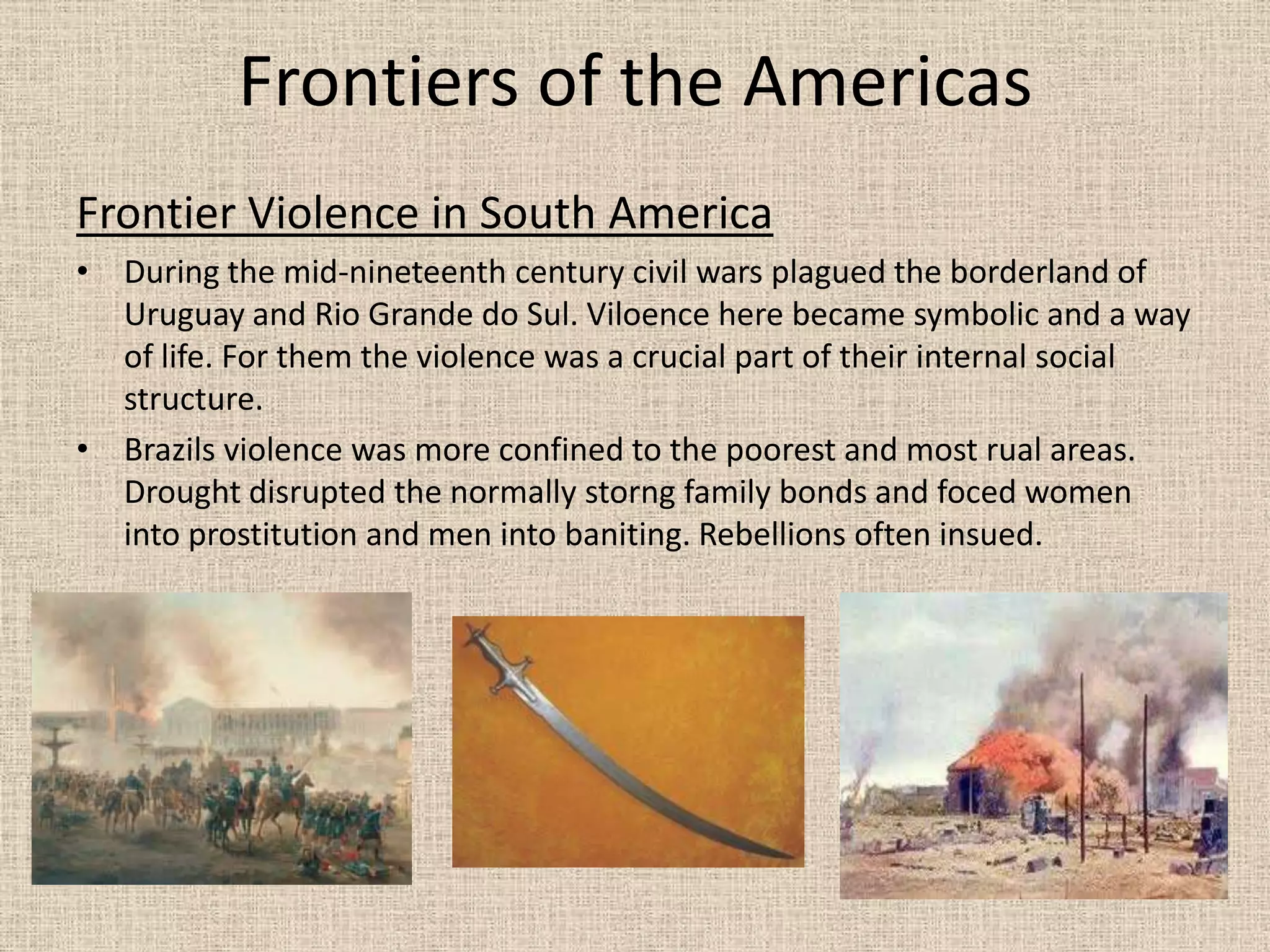 Frontiers of the Americas
Frontier Violence in South America
• During the mid-nineteenth century civil wars plagued the borderland of
  Uruguay and Rio Grande do Sul. Viloence here became symbolic and a way
  of life. For them the violence was a crucial part of their internal social
  structure.
• Brazils violence was more confined to the poorest and most rual areas.
  Drought disrupted the normally storng family bonds and foced women
  into prostitution and men into baniting. Rebellions often insued.
 