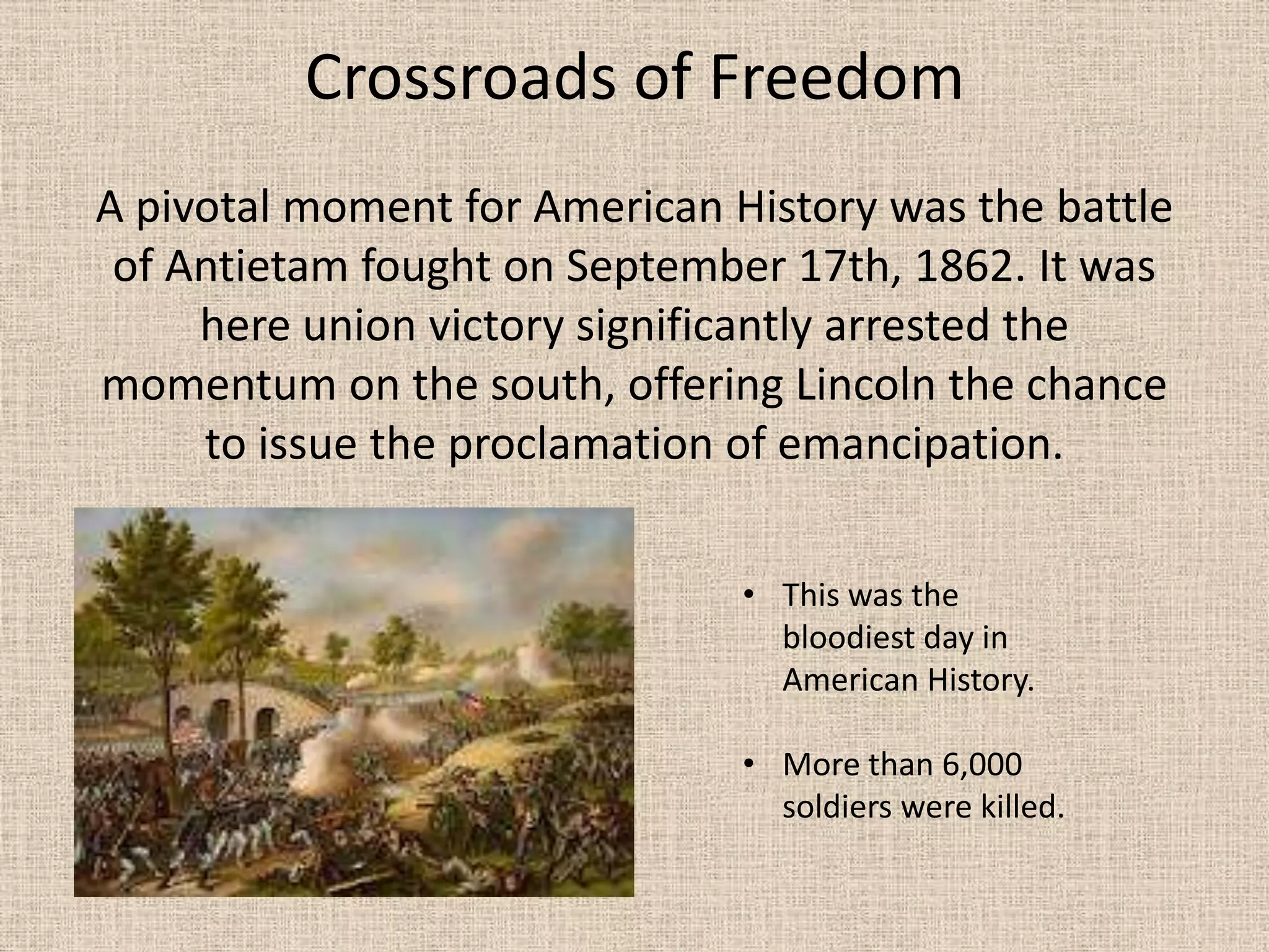 Crossroads of Freedom
A pivotal moment for American History was the battle
 of Antietam fought on September 17th, 1862. It was
     here union victory significantly arrested the
momentum on the south, offering Lincoln the chance
     to issue the proclamation of emancipation.

                               • This was the
                                 bloodiest day in
                                 American History.

                               • More than 6,000
                                 soldiers were killed.
 