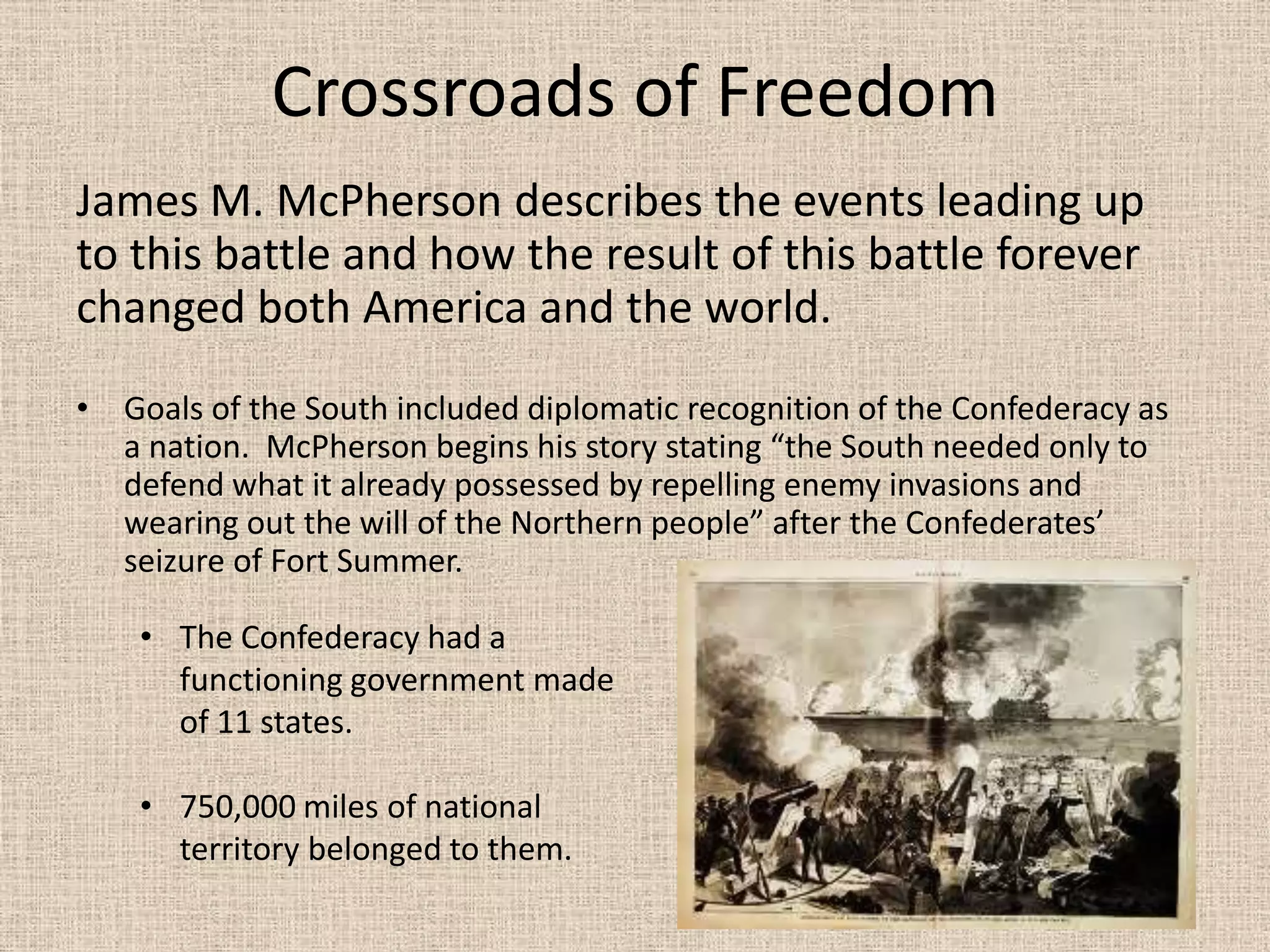 Crossroads of Freedom
James M. McPherson describes the events leading up
to this battle and how the result of this battle forever
changed both America and the world.
• Goals of the South included diplomatic recognition of the Confederacy as
  a nation. McPherson begins his story stating “the South needed only to
  defend what it already possessed by repelling enemy invasions and
  wearing out the will of the Northern people” after the Confederates’
  seizure of Fort Summer.

    • The Confederacy had a
      functioning government made
      of 11 states.

    • 750,000 miles of national
      territory belonged to them.
 