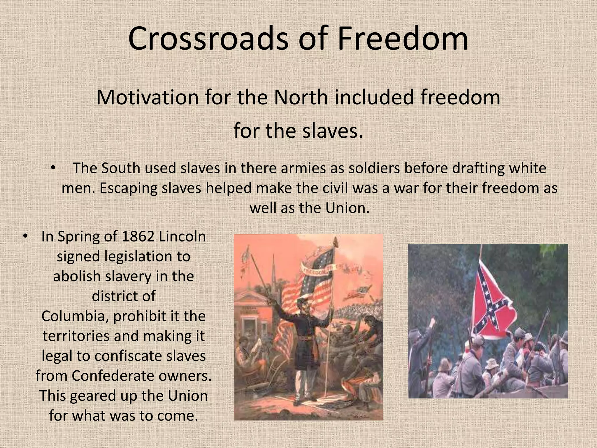 Crossroads of Freedom
           Motivation for the North included freedom
                         for the slaves.
    • The South used slaves in there armies as soldiers before drafting white
     men. Escaping slaves helped make the civil was a war for their freedom as
                                well as the Union.
• In Spring of 1862 Lincoln
     signed legislation to
     abolish slavery in the
           district of
   Columbia, prohibit it the
   territories and making it
   legal to confiscate slaves
  from Confederate owners.
   This geared up the Union
    for what was to come.
 