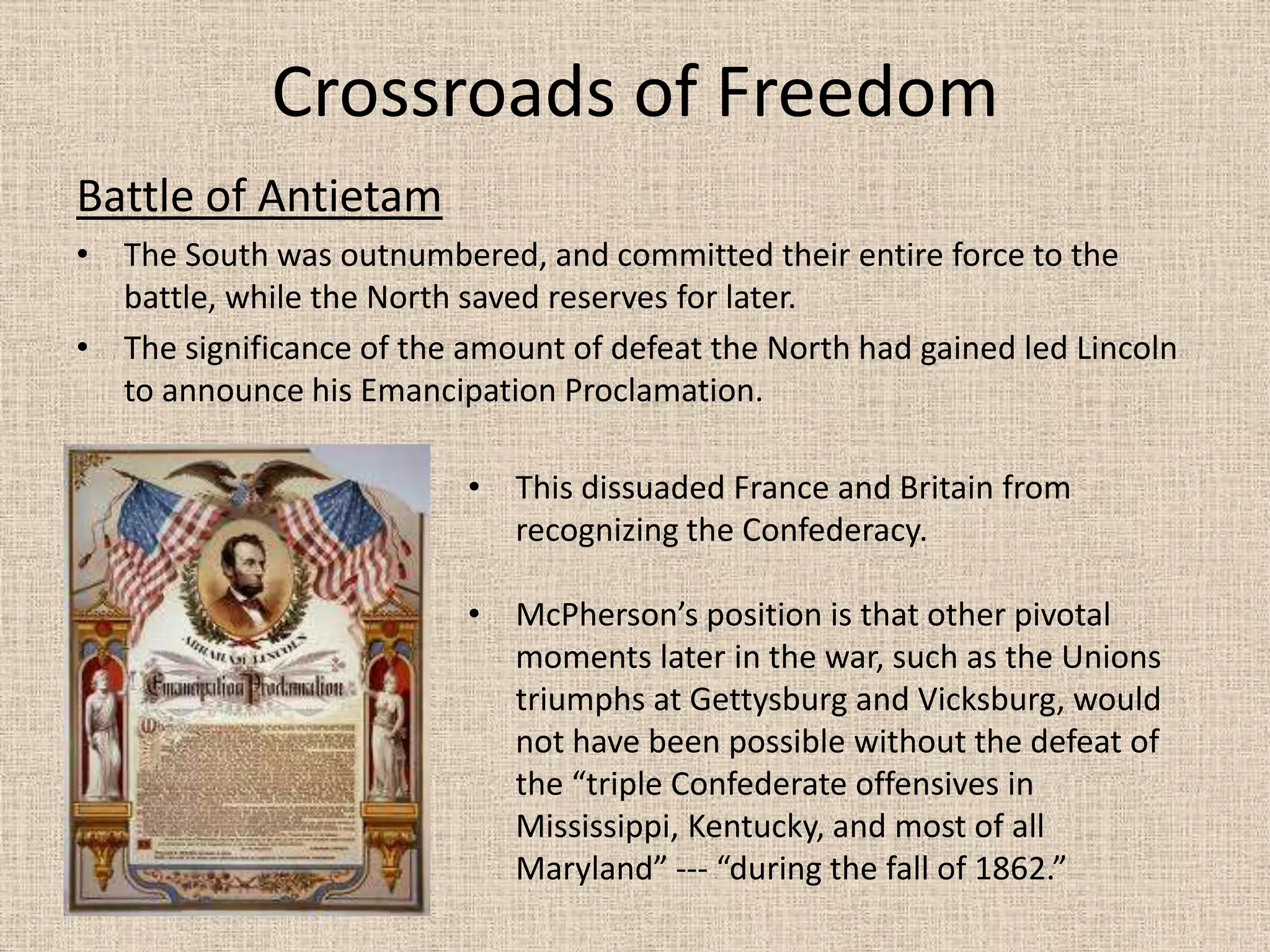 Crossroads of Freedom
Battle of Antietam
• The South was outnumbered, and committed their entire force to the
  battle, while the North saved reserves for later.
• The significance of the amount of defeat the North had gained led Lincoln
  to announce his Emancipation Proclamation.

                          • This dissuaded France and Britain from
                            recognizing the Confederacy.

                          • McPherson’s position is that other pivotal
                            moments later in the war, such as the Unions
                            triumphs at Gettysburg and Vicksburg, would
                            not have been possible without the defeat of
                            the “triple Confederate offensives in
                            Mississippi, Kentucky, and most of all
                            Maryland” --- “during the fall of 1862.”
 
