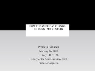 HOW THE AMERICAS CHANGE:
  THE LONG 19TH CENTURY




       Patricia Fonseca
        February 16, 2012
        History 141 31136
History of the Americas Since 1800
        Professor Arguello
 