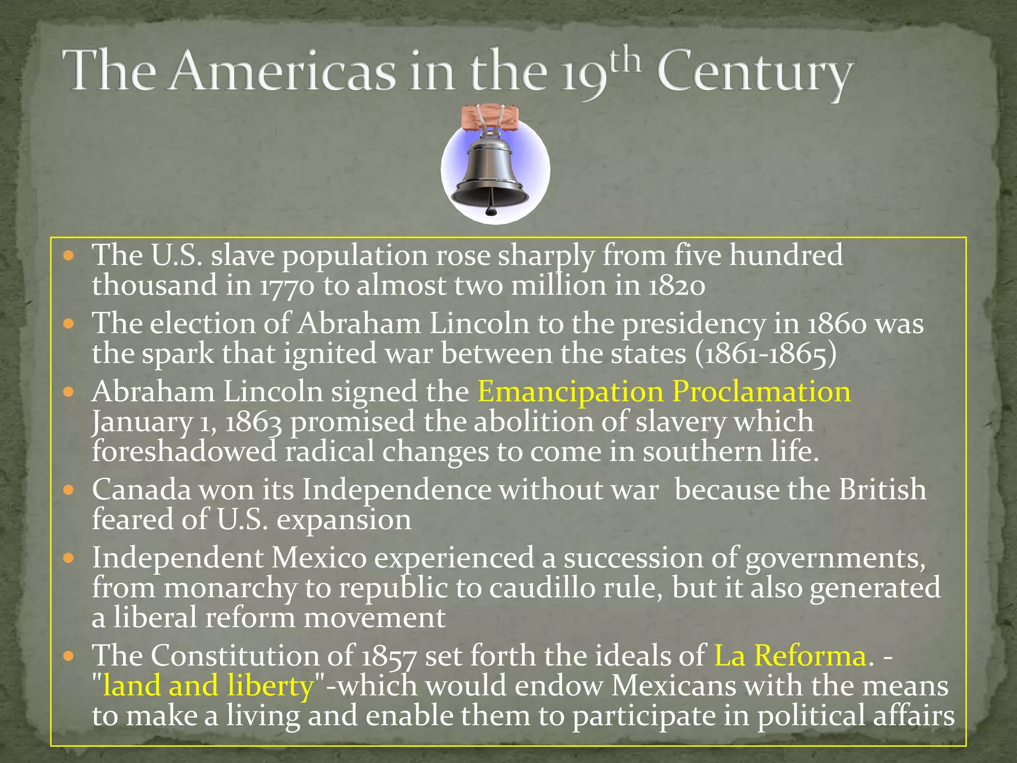 The Americas in the 19th CenturyThe U.S. slave population rose sharply from five hundred thousand in 1770 to almost two million in 1820The election of Abraham Lincoln to the presidency in 1860 was the spark that ignited war between the states (1861-1865)Abraham Lincoln signed the Emancipation Proclamation January 1, 1863 promised theabolition of slavery whichforeshadowed radical changes to come in southern life. 