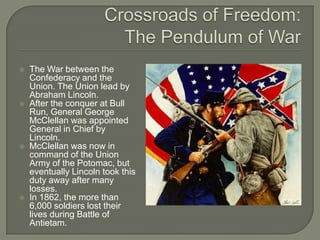 Crossroads of Freedom:The Pendulum of WarThe War between the Confederacy and the Union. The Union lead by Abraham Lincoln.After the conquer at Bull Run, General George McClellan was appointed General in Chief by Lincoln.McClellan was now in command of the Union Army of the Potomac, but eventually Lincoln took this duty away after many losses.In 1862, the more than 6,000 soldiers lost their lives during Battle of Antietam.