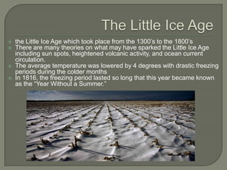 The Little Ice Agethe Little Ice Age which took place from the 1300’s to the 1800’sThere are many theories on what may have sparked the Little Ice Age including sun spots, heightened volcanic activity, and ocean current circulation.The average temperature was lowered by 4 degrees with drastic freezing periods during the colder monthsIn 1816, the freezing period lasted so long that this year became known as the “Year Without a Summer.” 