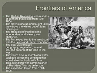 Frontiers of AmericaThe Haitian Revolution was a series of conflicts that lasted from 1791-1804.The slaves rose up and fought until they drove the whites out of Saint-Domingue.The Republic of Haiti became independent and slavery was abolished.The first expedition to the West coast was the Lewis and Clark Expedition.The goal was to study geography, vegetation, animal life, and so forth of the land to the west.They were also in search of a water passage across the continent that would allow for trade with Asia.This expedition was commissioned by President Thomas Jefferson.The expedition lasted from 1804-1806.