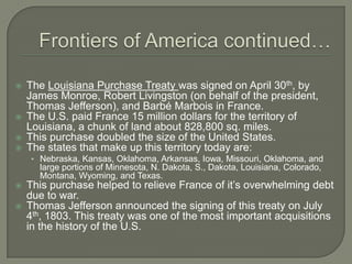Frontiers of America continued…The Louisiana Purchase Treaty was signed on April 30th, by James Monroe, Robert Livingston (on behalf of the president, Thomas Jefferson), and Barbé Marbois in France.The U.S. paid France 15 million dollars for the territory of Louisiana, a chunk of land about 828,800 sq. miles.This purchase doubled the size of the United States.The states that make up this territory today are:Nebraska, Kansas, Oklahoma, Arkansas, Iowa, Missouri, Oklahoma, and large portions of Minnesota, N. Dakota, S., Dakota, Louisiana, Colorado, Montana, Wyoming, and Texas.This purchase helped to relieve France of it’s overwhelming debt due to war.Thomas Jefferson announced the signing of this treaty on July 4th, 1803. This treaty was one of the most important acquisitions in the history of the U.S.