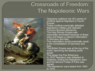 Crossroads of Freedom:The Napoleonic WarsOpposing coalitions set off a series of conflicts against Napoleon’s French Empire.These conflicts eventually defeated Napoleon’s military and restored France’s Bourbon Monarchy. The Holy Roman Empire was essentially terminated because of these wars and began a nascent nationalism in Germany and Italy.This nationalism would eventually result in the consolidation of Germany and Italy.The British Empire was at the top of the world, becoming the leading world power.This began the Pax Britannica.In 1815, Napoleon was defeated at Waterloo, ending the Napoleonic wars and the Second Treaty of Paris was signed.The Napoleonic wars lasted from 1803 to 1815.