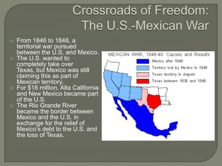 Crossroads of Freedom:The U.S.-Mexican WarFrom 1846 to 1848, a territorial war pursued between the U.S. and Mexico.The U.S. wanted to completely take over Texas, but Mexico was still claiming this as part of Mexican territory.For $18 million, Alta California and New Mexico became part of the U.S.The Rio Grande River became the border between Mexico and the U.S. in exchange for the relief of Mexico’s debt to the U.S. and the loss of Texas.