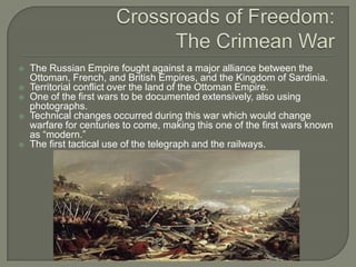 Crossroads of Freedom:The Crimean WarThe Russian Empire fought against a major alliance between the Ottoman, French, and British Empires, and the Kingdom of Sardinia.Territorial conflict over the land of the Ottoman Empire. One of the first wars to be documented extensively, also using photographs.Technical changes occurred during this war which would change warfare for centuries to come, making this one of the first wars known as “modern.”The first tactical use of the telegraph and the railways.