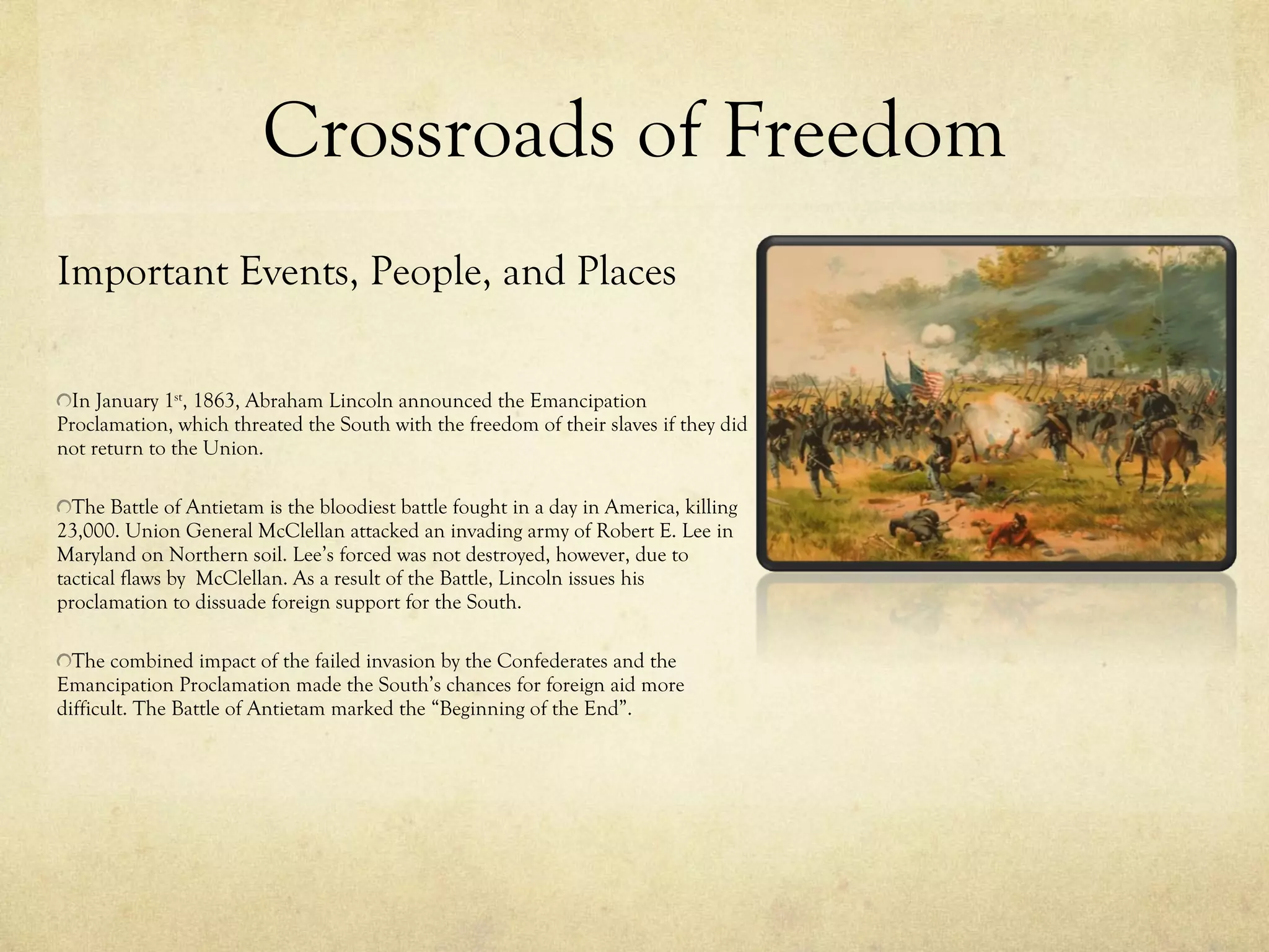 Crossroads of Freedom Important Events, People, and Places In January 1 st , 1863, Abraham Lincoln announced the Emancipation Proclamation, which threated the South with the freedom of their slaves if they did not return to the Union. The Battle of Antietam is the bloodiest battle fought in a day in America, killing 23,000. Union General McClellan attacked an invading army of Robert E. Lee in Maryland on Northern soil. Lee’s forced was not destroyed, however, due to tactical flaws by  McClellan. As a result of the Battle, Lincoln issues his proclamation to dissuade foreign support for the South.  The combined impact of the failed invasion by the Confederates and the Emancipation Proclamation made the South’s chances for foreign aid more difficult. The Battle of Antietam marked the “Beginning of the End”. 