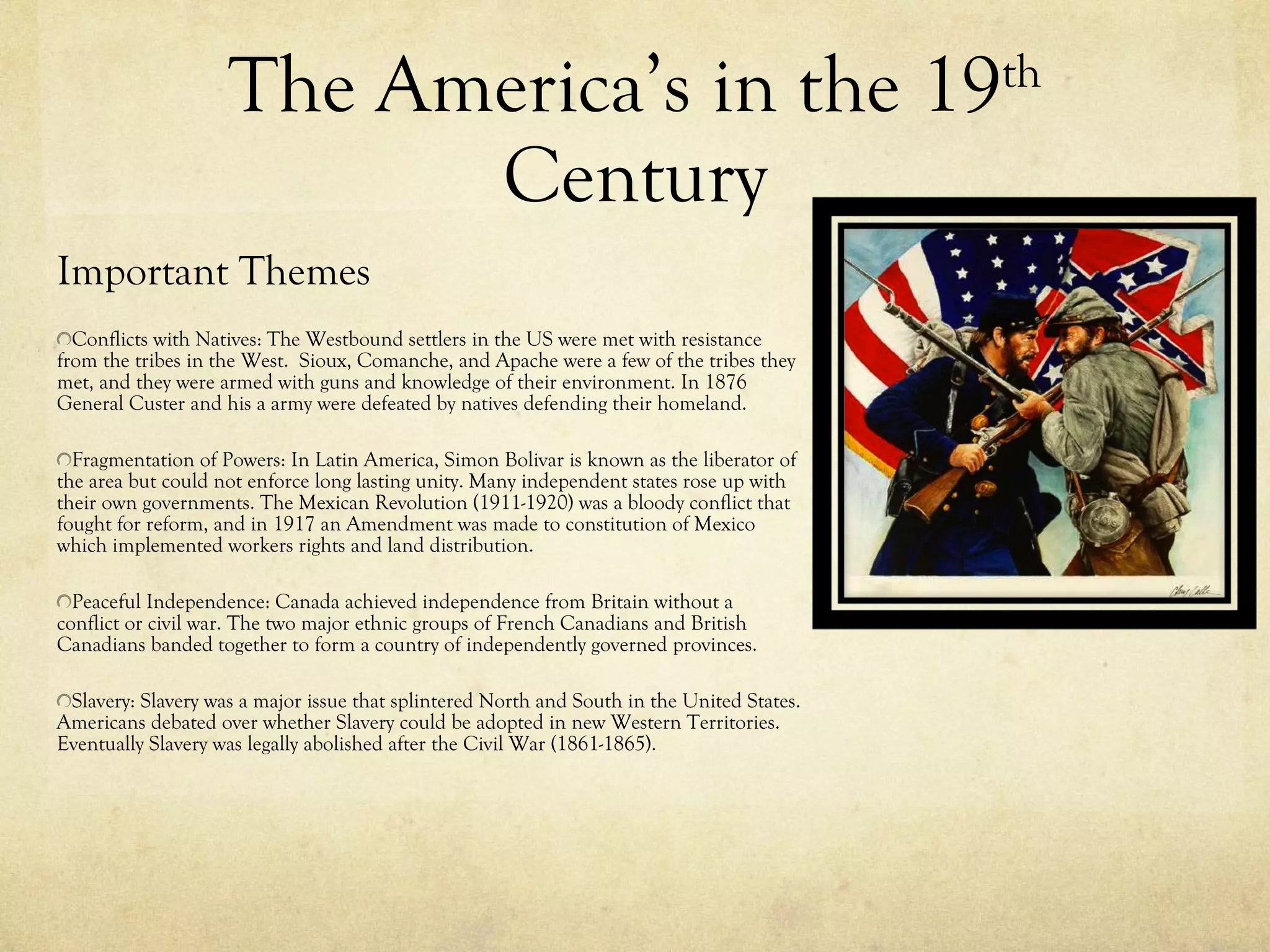 The America’s in the 19 th  Century Important Themes Conflicts with Natives: The Westbound settlers in the US were met with resistance from the tribes in the West.  Sioux, Comanche, and Apache were a few of the tribes they met, and they were armed with guns and knowledge of their environment. In 1876 General Custer and his a army were defeated by natives defending their homeland. Fragmentation of Powers: In Latin America, Simon Bolivar is known as the liberator of the area but could not enforce long lasting unity. Many independent states rose up with their own governments. The Mexican Revolution (1911-1920) was a bloody conflict that fought for reform, and in 1917 an Amendment was made to constitution of Mexico which implemented workers rights and land distribution. Peaceful Independence: Canada achieved independence from Britain without a conflict or civil war. The two major ethnic groups of French Canadians and British Canadians banded together to form a country of independently governed provinces. Slavery: Slavery was a major issue that splintered North and South in the United States. Americans debated over whether Slavery could be adopted in new Western Territories. Eventually Slavery was legally abolished after the Civil War (1861-1865). 