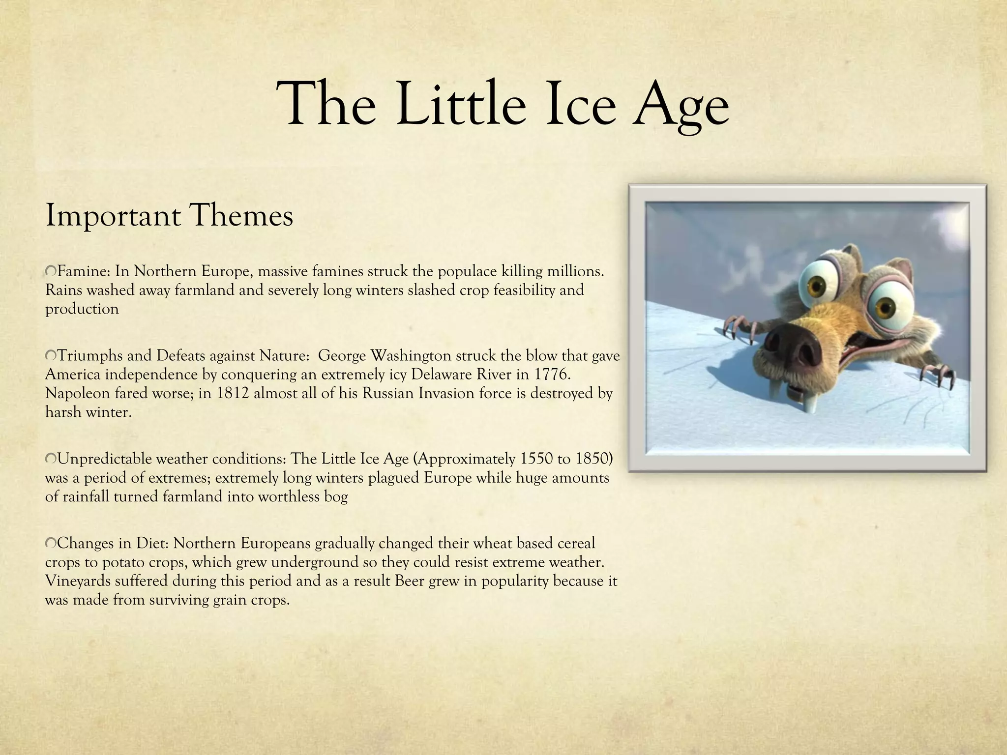 The Little Ice Age Important Themes Famine: In Northern Europe, massive famines struck the populace killing millions. Rains washed away farmland and severely long winters slashed crop feasibility and production Triumphs and Defeats against Nature:  George Washington struck the blow that gave America independence by conquering an extremely icy Delaware River in 1776. Napoleon fared worse; in 1812 almost all of his Russian Invasion force is destroyed by harsh winter. Unpredictable weather conditions: The Little Ice Age (Approximately 1550 to 1850) was a period of extremes; extremely long winters plagued Europe while huge amounts of rainfall turned farmland into worthless bog Changes in Diet: Northern Europeans gradually changed their wheat based cereal crops to potato crops, which grew underground so they could resist extreme weather. Vineyards suffered during this period and as a result Beer grew in popularity because it was made from surviving grain crops. 