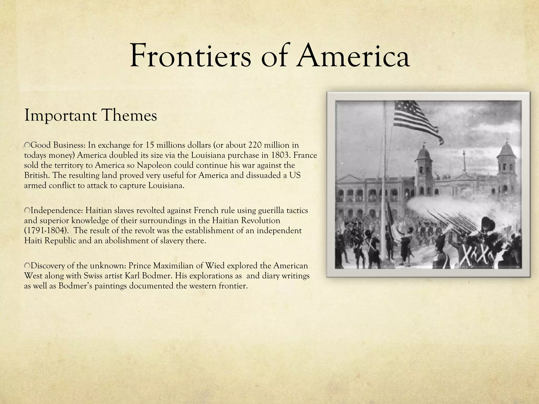 Frontiers of America Important Themes Good Business: In exchange for 15 millions dollars (or about 220 million in todays money) America doubled its size via the Louisiana purchase in 1803. France sold the territory to America so Napoleon could continue his war against the British. The resulting land proved very useful for America and dissuaded a US armed conflict to attack to capture Louisiana. Independence: Haitian slaves revolted against French rule using guerilla tactics and superior knowledge of their surroundings in the Haitian Revolution (1791-1804).  The result of the revolt was the establishment of an independent Haiti Republic and an abolishment of slavery there. Discovery of the unknown: Prince Maximilian of Wied explored the American West along with Swiss artist Karl Bodmer. His explorations as  and diary writings  as well as Bodmer’s paintings documented the western frontier.  