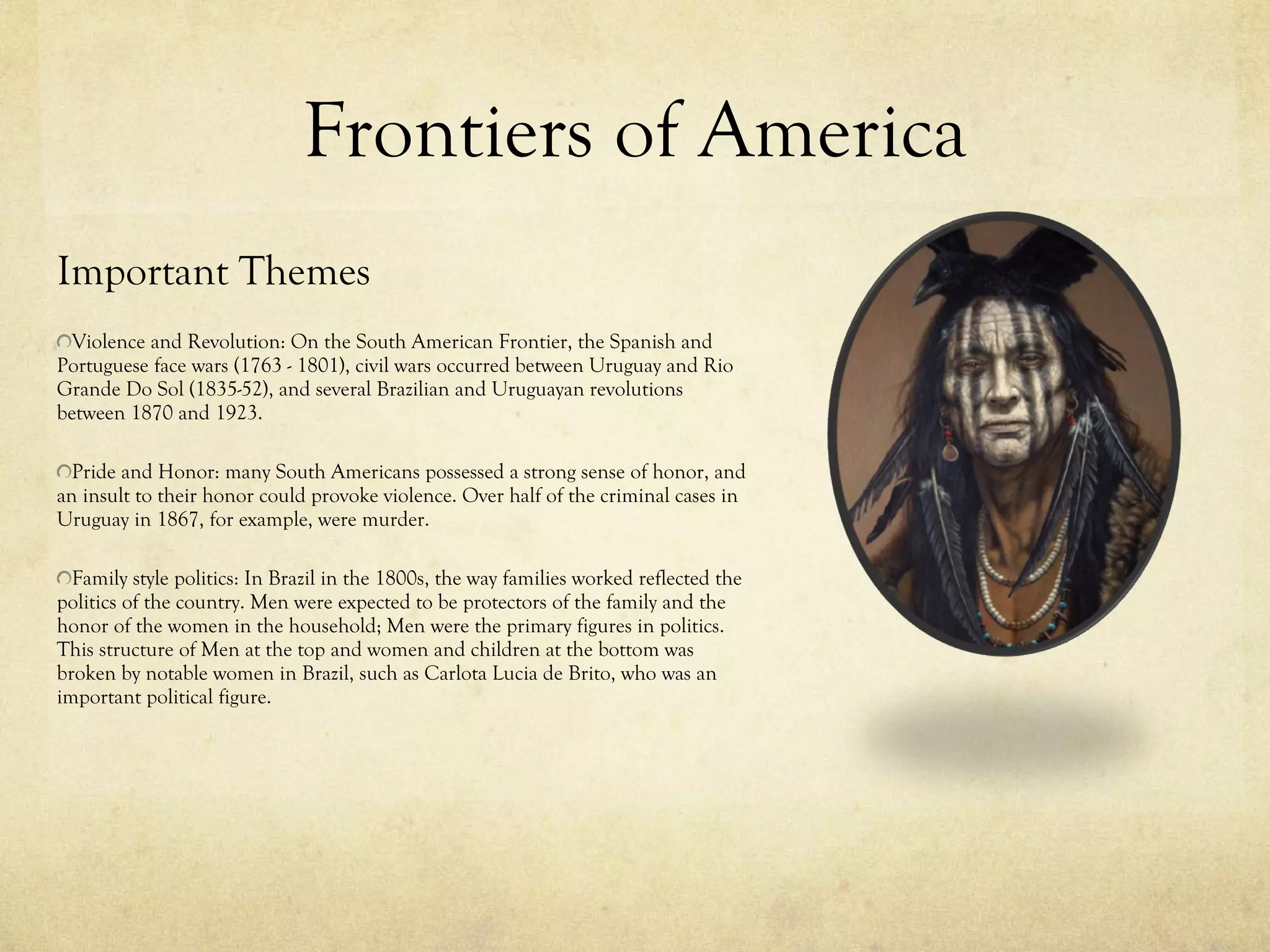 Frontiers of America Important Themes Violence and Revolution: On the South American Frontier, the Spanish and Portuguese face wars (1763 - 1801), civil wars occurred between Uruguay and Rio Grande Do Sol (1835-52), and several Brazilian and Uruguayan revolutions between 1870 and 1923. Pride and Honor: many South Americans possessed a strong sense of honor, and an insult to their honor could provoke violence. Over half of the criminal cases in Uruguay in 1867, for example, were murder.  Family style politics: In Brazil in the 1800s, the way families worked reflected the politics of the country. Men were expected to be protectors of the family and the honor of the women in the household; Men were the primary figures in politics. This structure of Men at the top and women and children at the bottom was broken by notable women in Brazil, such as Carlota Lucia de Brito, who was an important political figure. 