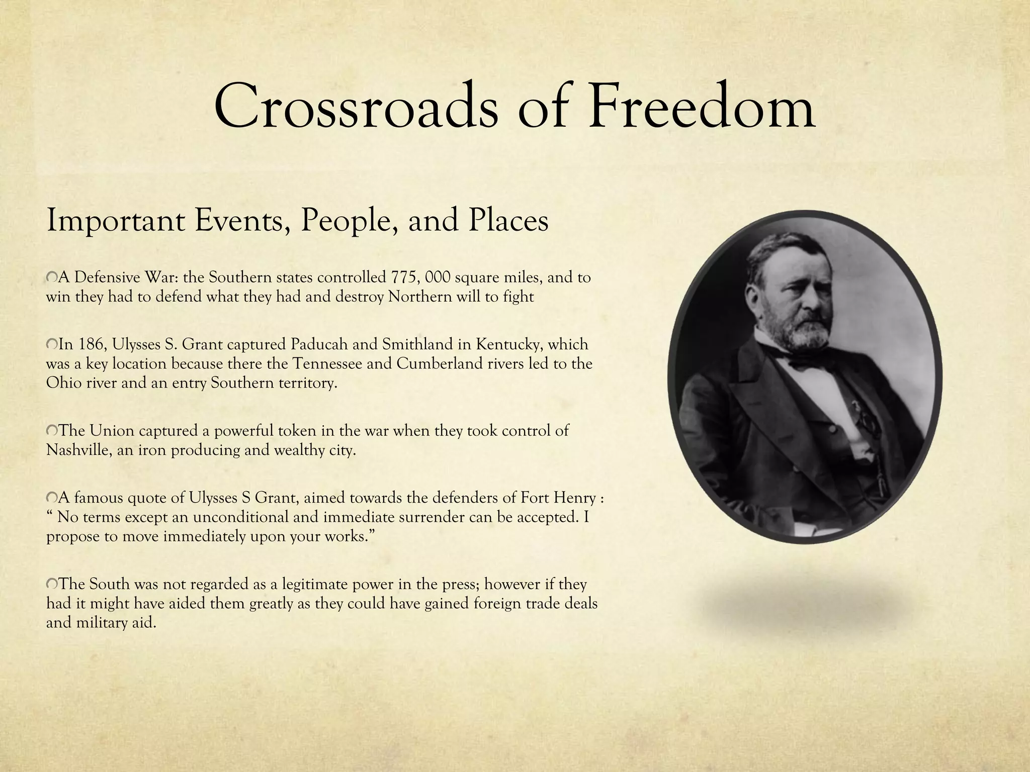 Crossroads of Freedom Important Events, People, and Places A Defensive War: the Southern states controlled 775, 000 square miles, and to win they had to defend what they had and destroy Northern will to fight In 186, Ulysses S. Grant captured Paducah and Smithland in Kentucky, which was a key location because there the Tennessee and Cumberland rivers led to the Ohio river and an entry Southern territory. The Union captured a powerful token in the war when they took control of Nashville, an iron producing and wealthy city. A famous quote of Ulysses S Grant, aimed towards the defenders of Fort Henry : “ No terms except an unconditional and immediate surrender can be accepted. I propose to move immediately upon your works.”  The South was not regarded as a legitimate power in the press; however if they had it might have aided them greatly as they could have gained foreign trade deals and military aid. 