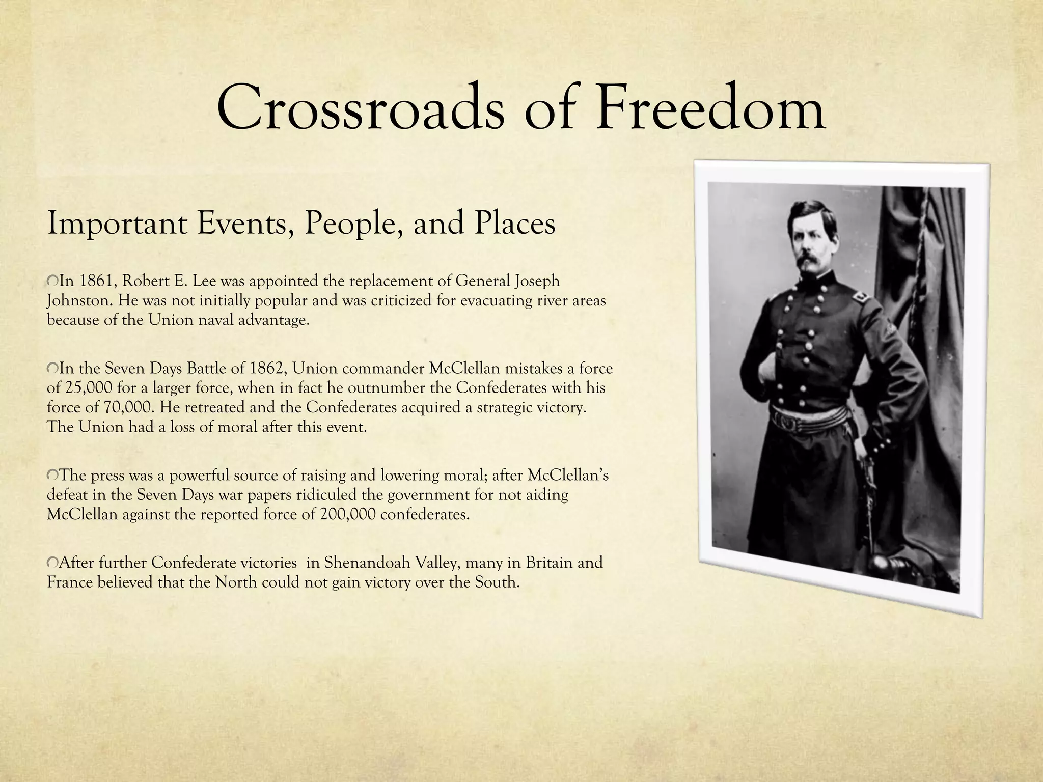 Crossroads of Freedom Important Events, People, and Places In 1861, Robert E. Lee was appointed the replacement of General Joseph Johnston. He was not initially popular and was criticized for evacuating river areas because of the Union naval advantage.  In the Seven Days Battle of 1862, Union commander McClellan mistakes a force of 25,000 for a larger force, when in fact he outnumber the Confederates with his force of 70,000. He retreated and the Confederates acquired a strategic victory. The Union had a loss of moral after this event.  The press was a powerful source of raising and lowering moral; after McClellan’s defeat in the Seven Days war papers ridiculed the government for not aiding McClellan against the reported force of 200,000 confederates. After further Confederate victories  in Shenandoah Valley, many in Britain and France believed that the North could not gain victory over the South. 