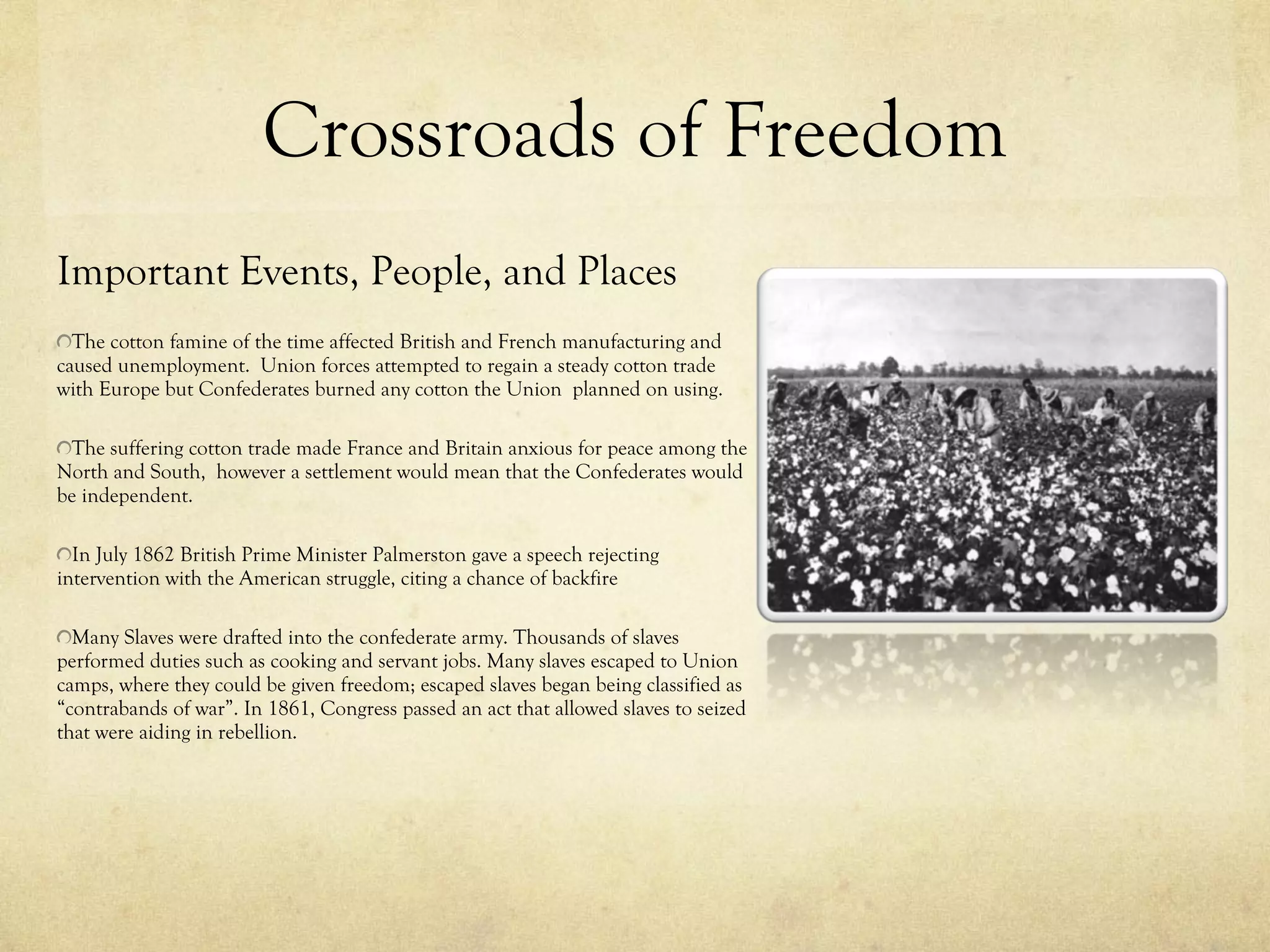Crossroads of Freedom Important Events, People, and Places The cotton famine of the time affected British and French manufacturing and caused unemployment.  Union forces attempted to regain a steady cotton trade with Europe but Confederates burned any cotton the Union  planned on using.  The suffering cotton trade made France and Britain anxious for peace among the North and South,  however a settlement would mean that the Confederates would be independent.  In July 1862 British Prime Minister Palmerston gave a speech rejecting intervention with the American struggle, citing a chance of backfire Many Slaves were drafted into the confederate army. Thousands of slaves performed duties such as cooking and servant jobs. Many slaves escaped to Union camps, where they could be given freedom; escaped slaves began being classified as “contrabands of war”. In 1861, Congress passed an act that allowed slaves to seized that were aiding in rebellion.  