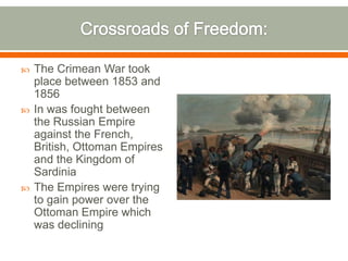 Crossroads of Freedom: The Crimean War took place between 1853 and 1856In was fought between the Russian Empire against the French, British, Ottoman Empires and the Kingdom of Sardinia The Empires were trying to gain power over the Ottoman Empire which was declining